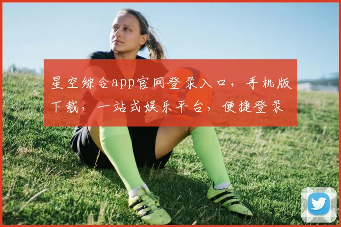 星空综合app官网登录入口，手机版下载，一站式娱乐平台，便捷登录，畅享无限