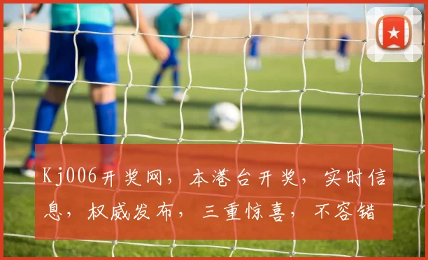 Kj006开奖网，本港台开奖，实时信息，权威发布，三重惊喜，不容错过