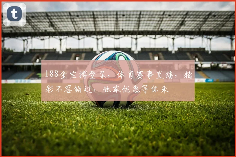 188金宝搏登录，体育赛事直播，精彩不容错过，独家优惠等你来