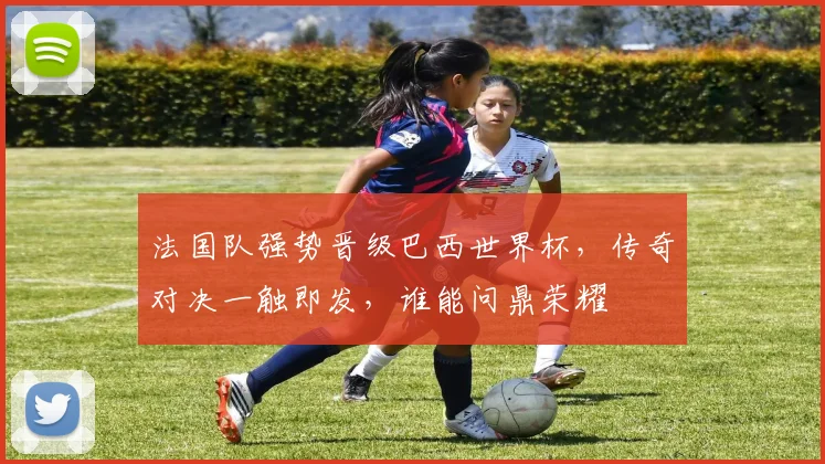 法国队强势晋级巴西世界杯，传奇对决一触即发，谁能问鼎荣耀