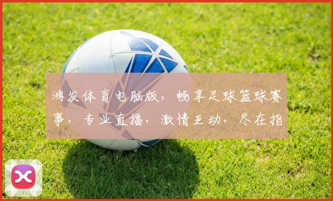 鸿发体育电脑版，畅享足球篮球赛事，专业直播，激情互动，尽在指尖逗逗逗