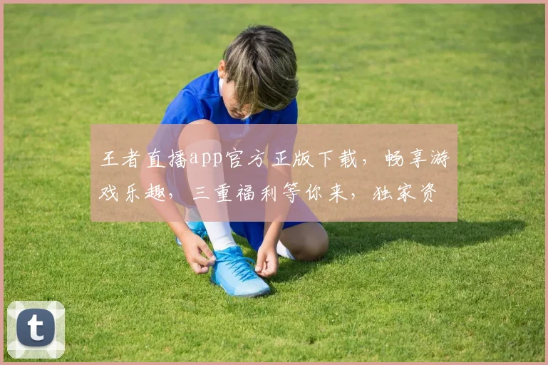 王者直播app官方正版下载，畅享游戏乐趣，三重福利等你来，独家资源，不容错过