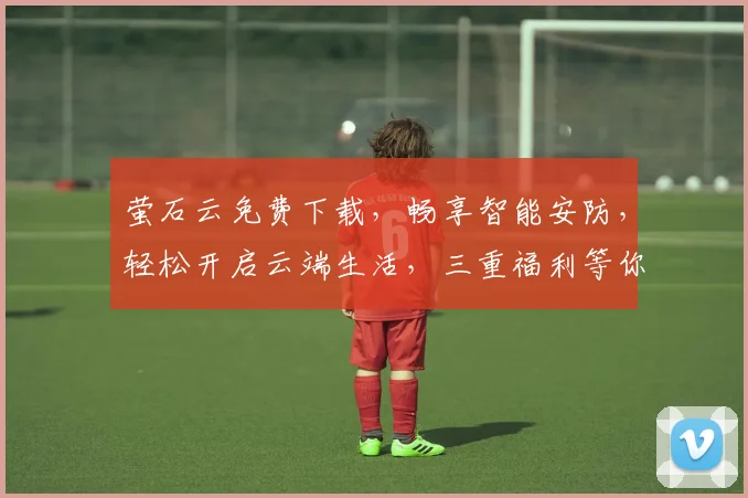 萤石云免费下载，畅享智能安防，轻松开启云端生活，三重福利等你来拿，不容错过