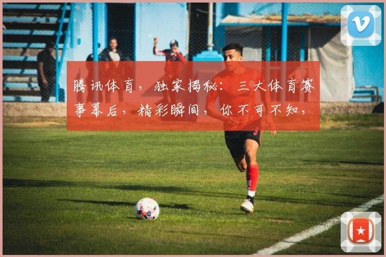 腾讯体育，独家揭秘：三大体育赛事幕后，精彩瞬间，你不可不知，三大亮点，不容错过