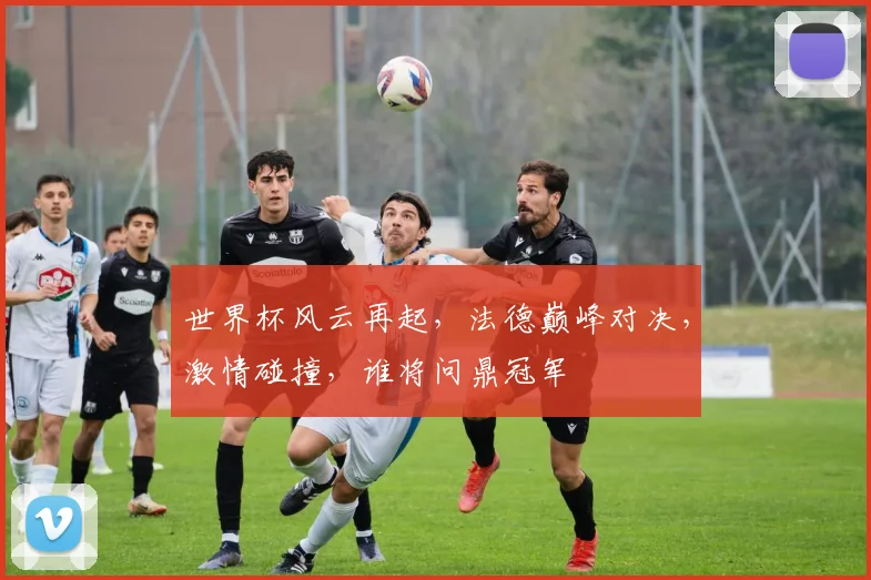 世界杯风云再起，法德巅峰对决，激情碰撞，谁将问鼎冠军